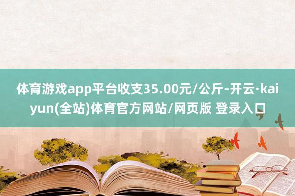 体育游戏app平台收支35.00元/公斤-开云·kaiyun(全站)体育官方网站/网页版 登录入口