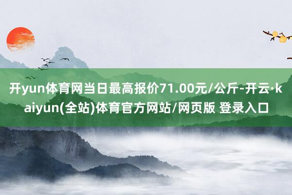 开yun体育网当日最高报价71.00元/公斤-开云·kaiyun(全站)体育官方网站/网页版 登录入口