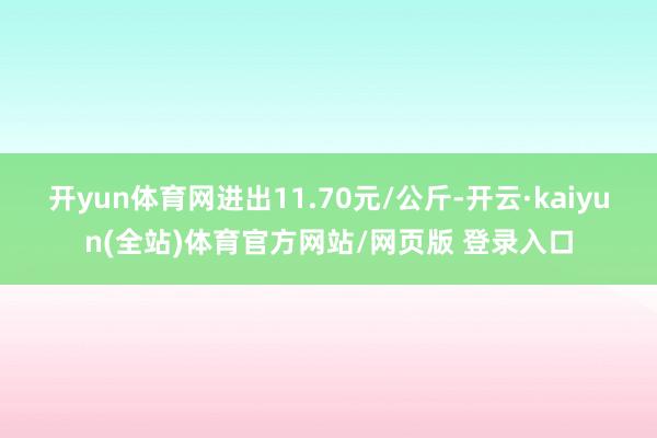 开yun体育网进出11.70元/公斤-开云·kaiyun(全站)体育官方网站/网页版 登录入口