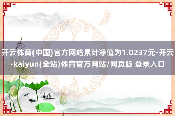 开云体育(中国)官方网站累计净值为1.0237元-开云·kaiyun(全站)体育官方网站/网页版 登录入口