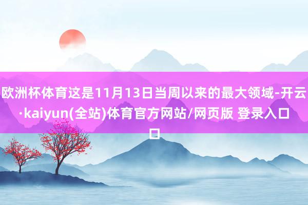 欧洲杯体育这是11月13日当周以来的最大领域-开云·kaiyun(全站)体育官方网站/网页版 登录入口