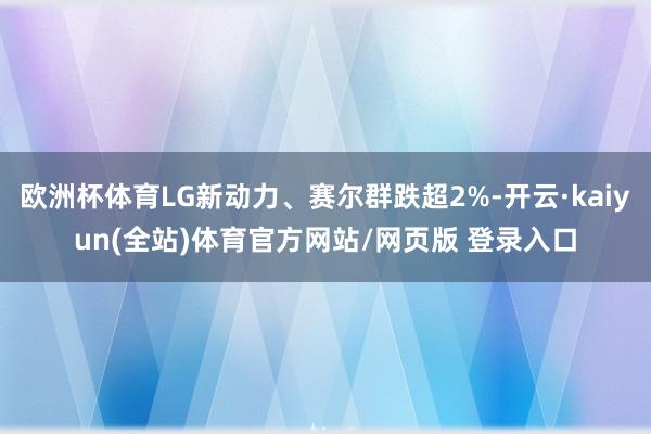 欧洲杯体育LG新动力、赛尔群跌超2%-开云·kaiyun(全站)体育官方网站/网页版 登录入口