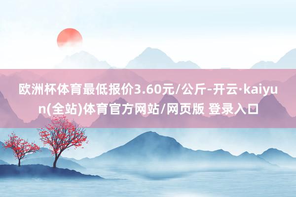 欧洲杯体育最低报价3.60元/公斤-开云·kaiyun(全站)体育官方网站/网页版 登录入口