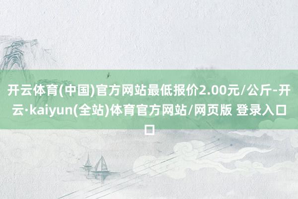 开云体育(中国)官方网站最低报价2.00元/公斤-开云·kaiyun(全站)体育官方网站/网页版 登录入口