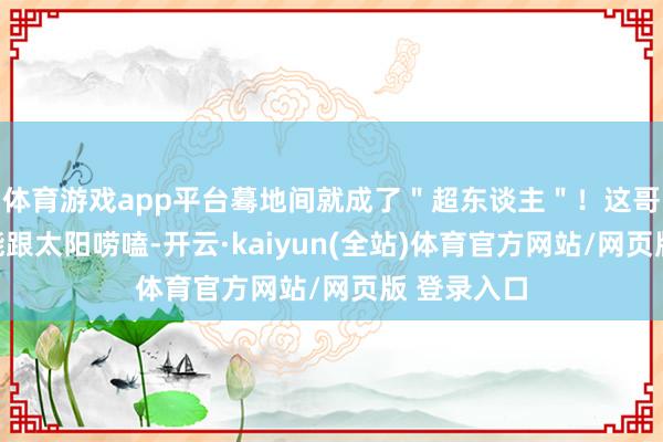 体育游戏app平台蓦地间就成了＂超东谈主＂！这哥们儿不仅能跟太阳唠嗑-开云·kaiyun(全站)体育官方网站/网页版 登录入口