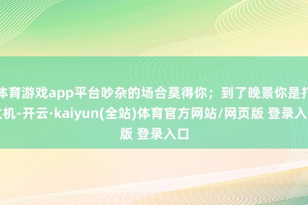 体育游戏app平台吵杂的场合莫得你；到了晚景你是打火机-开云·kaiyun(全站)体育官方网站/网页版 登录入口