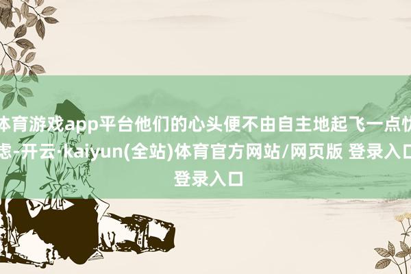 体育游戏app平台他们的心头便不由自主地起飞一点忧虑-开云·kaiyun(全站)体育官方网站/网页版 登录入口