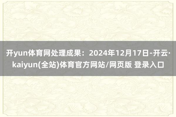 开yun体育网处理成果：2024年12月17日-开云·kaiyun(全站)体育官方网站/网页版 登录入口