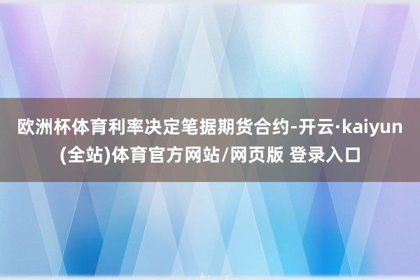 欧洲杯体育利率决定笔据期货合约-开云·kaiyun(全站)体育官方网站/网页版 登录入口