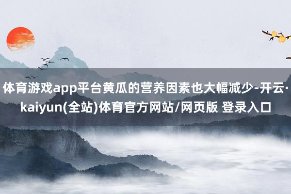 体育游戏app平台黄瓜的营养因素也大幅减少-开云·kaiyun(全站)体育官方网站/网页版 登录入口