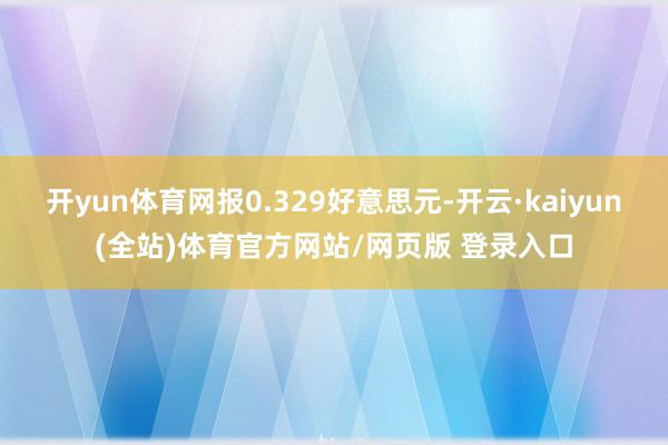 开yun体育网报0.329好意思元-开云·kaiyun(全站)体育官方网站/网页版 登录入口