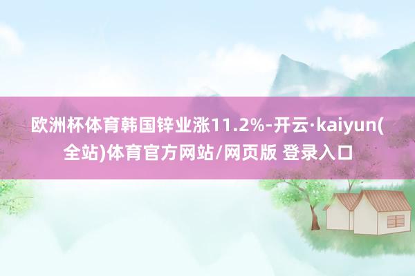 欧洲杯体育韩国锌业涨11.2%-开云·kaiyun(全站)体育官方网站/网页版 登录入口