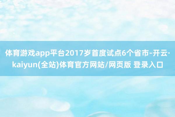 体育游戏app平台2017岁首度试点6个省市-开云·kaiyun(全站)体育官方网站/网页版 登录入口