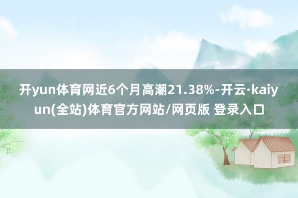 开yun体育网近6个月高潮21.38%-开云·kaiyun(全站)体育官方网站/网页版 登录入口