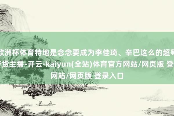 欧洲杯体育特地是念念要成为李佳琦、辛巴这么的超等头部带货主播-开云·kaiyun(全站)体育官方网站/网页版 登录入口