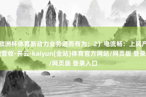 欧洲杯体育新动力业务进而有为；2）电流畅：上风产物增营收-开云·kaiyun(全站)体育官方网站/网页版 登录入口