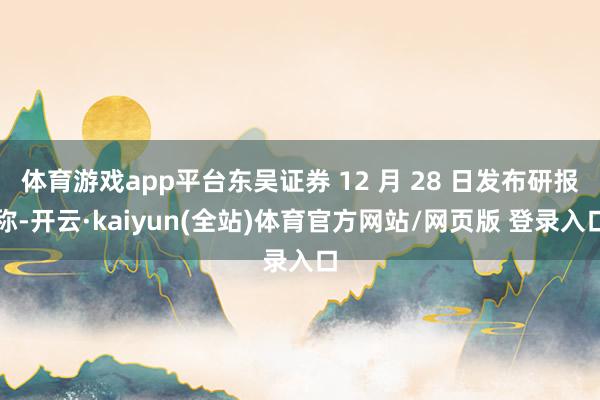 体育游戏app平台东吴证券 12 月 28 日发布研报称-开云·kaiyun(全站)体育官方网站/网页版 登录入口