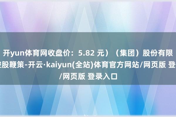 开yun体育网收盘价：5.82 元）（集团）股份有限公司控股鞭策-开云·kaiyun(全站)体育官方网站/网页版 登录入口