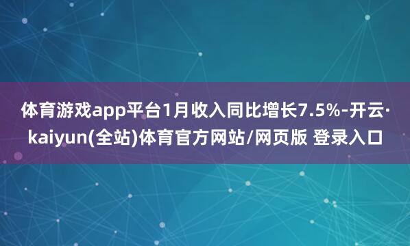 体育游戏app平台　　1月收入同比增长7.5%-开云·kaiyun(全站)体育官方网站/网页版 登录入口