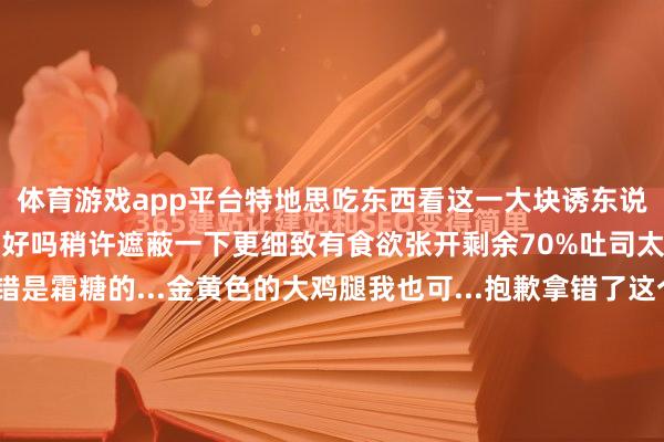 体育游戏app平台特地思吃东西看这一大块诱东说念主的吐司整个就忍不住好吗稍许遮蔽一下更细致有食欲张开剩余70%吐司太单调的话只怕辰也不错是霜糖的...金黄色的大鸡腿我也可...抱歉拿错了这个才对稍许P一下图就更有阿谁味儿了网友家的柯基因为屁股太像吐司还上过电视思为我方的长胖找借口吗？养只柯基吧‍‍ 发布于：广东省-开云·kaiyun(全站)体育官方网站/网页版 登录入口