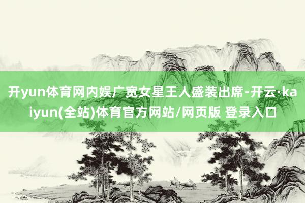 开yun体育网内娱广宽女星王人盛装出席-开云·kaiyun(全站)体育官方网站/网页版 登录入口