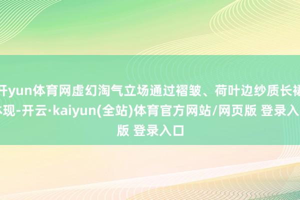 开yun体育网虚幻淘气立场通过褶皱、荷叶边纱质长裙体现-开云·kaiyun(全站)体育官方网站/网页版 登录入口
