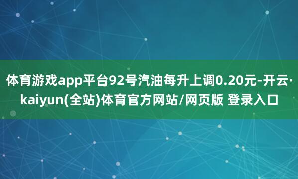 体育游戏app平台92号汽油每升上调0.20元-开云·kaiyun(全站)体育官方网站/网页版 登录入口