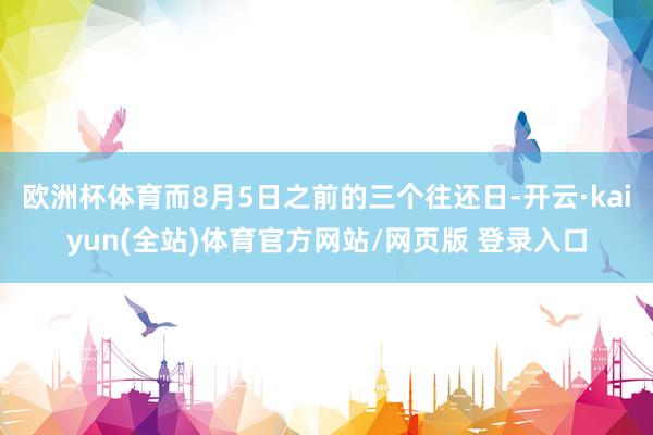 欧洲杯体育而8月5日之前的三个往还日-开云·kaiyun(全站)体育官方网站/网页版 登录入口